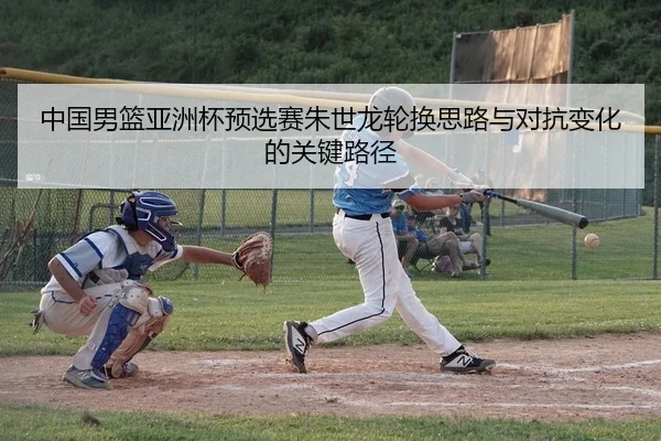 中国男篮亚洲杯预选赛朱世龙轮换思路与对抗变化的关键路径